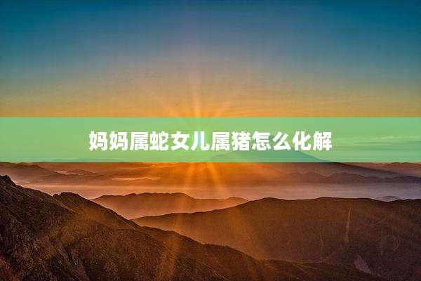 妈妈属蛇女儿属猪怎么化解