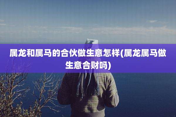 属龙和属马的合伙做生意怎样(属龙属马做生意合财吗)