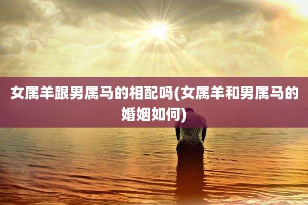 女属羊跟男属马的相配吗(女属羊和男属马的婚姻如何)