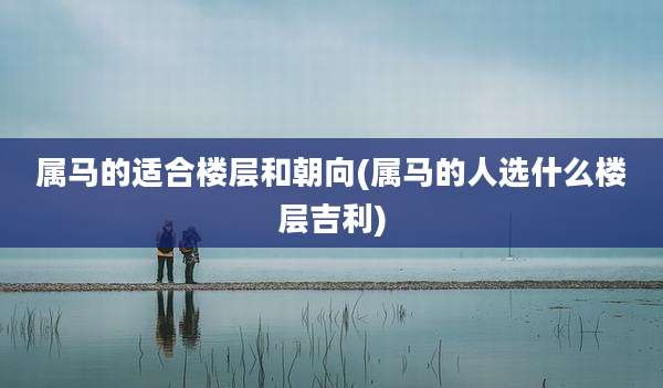 属马的适合楼层和朝向(属马的人选什么楼层吉利)