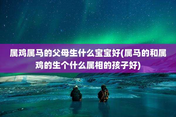 属鸡属马的父母生什么宝宝好(属马的和属鸡的生个什么属相的孩子好)