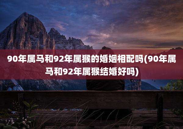 90年属马和92年属猴的婚姻相配吗(90年属马和92年属猴结婚好吗)