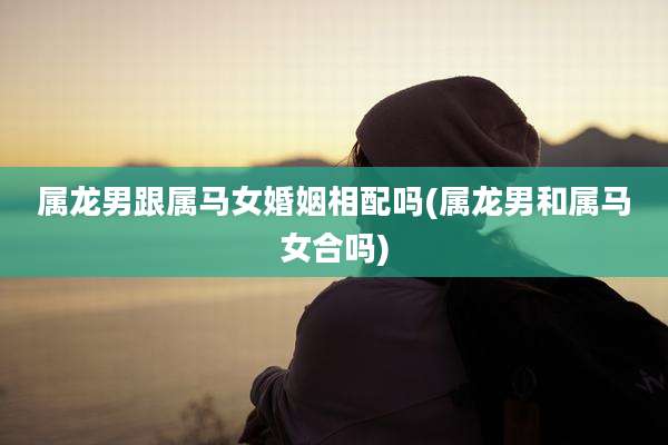 属龙男跟属马女婚姻相配吗(属龙男和属马女合吗)