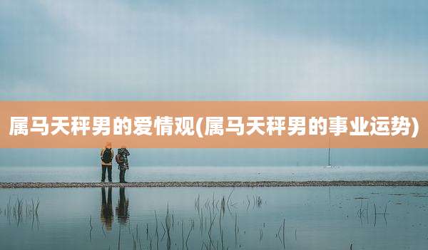 属马天秤男的爱情观(属马天秤男的事业运势)