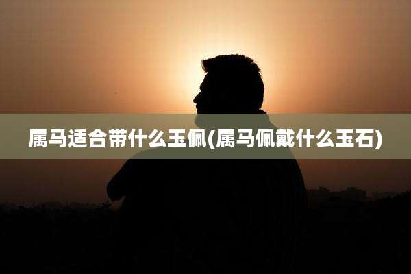 属马适合带什么玉佩(属马佩戴什么玉石)