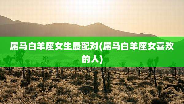 属马白羊座女生最配对(属马白羊座女喜欢的人)