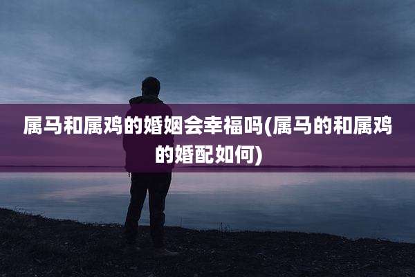 属马和属鸡的婚姻会幸福吗(属马的和属鸡的婚配如何)