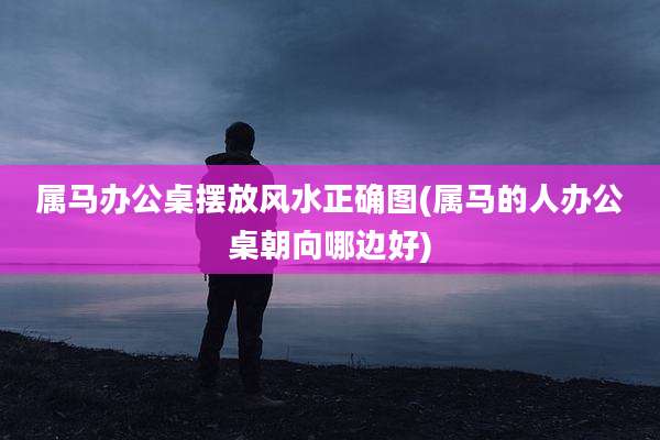 属马办公桌摆放风水正确图(属马的人办公桌朝向哪边好)