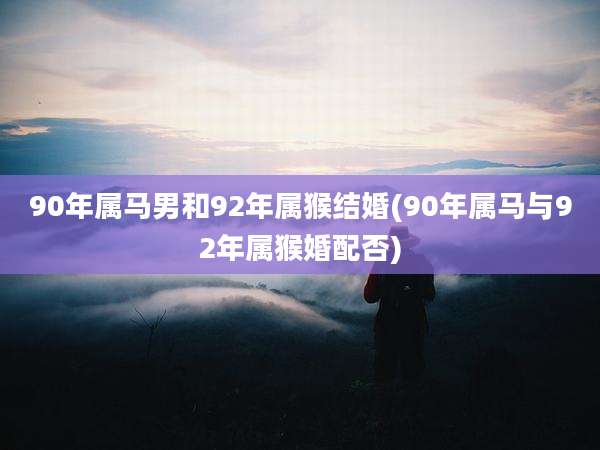 90年属马男和92年属猴结婚(90年属马与92年属猴婚配否)