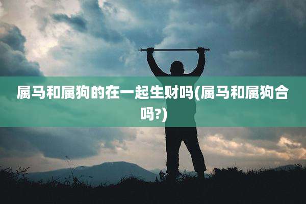 属马和属狗的在一起生财吗(属马和属狗合吗?)