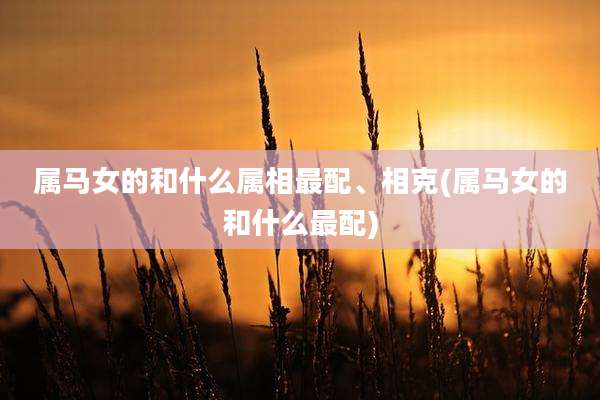 属马女的和什么属相最配、相克(属马女的和什么最配)