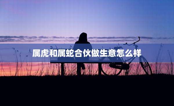 属虎和属蛇合伙做生意怎么样