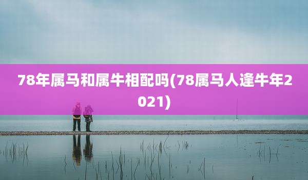 78年属马和属牛相配吗(78属马人逢牛年2021)