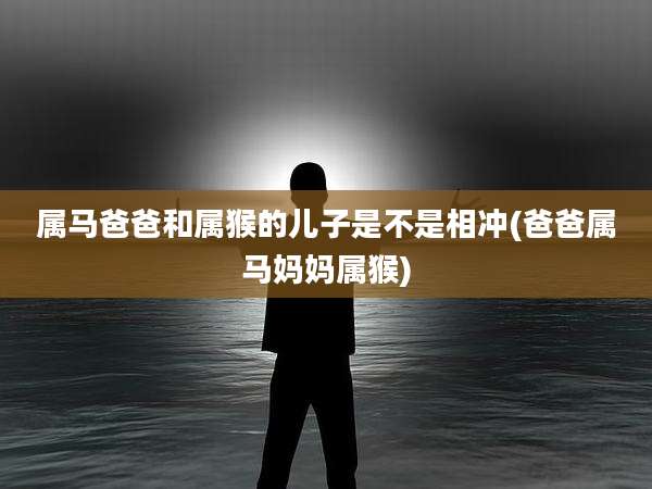 属马爸爸和属猴的儿子是不是相冲(爸爸属马妈妈属猴)