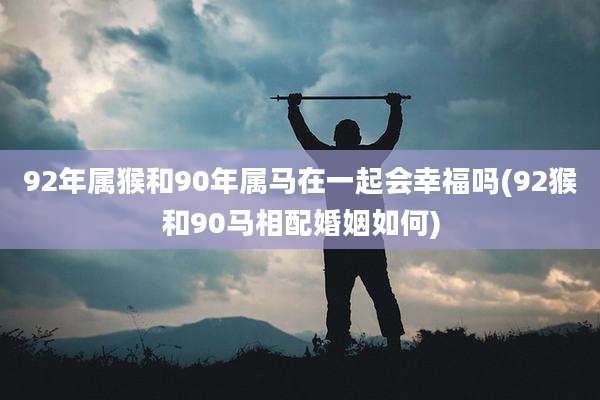 92年属猴和90年属马在一起会幸福吗(92猴和90马相配婚姻如何)