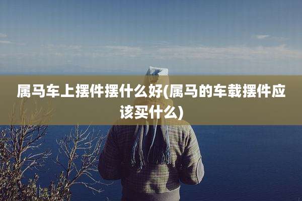 属马车上摆件摆什么好(属马的车载摆件应该买什么)