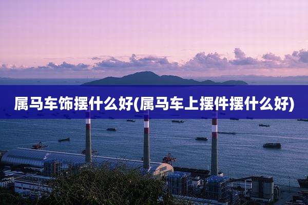 属马车饰摆什么好(属马车上摆件摆什么好)