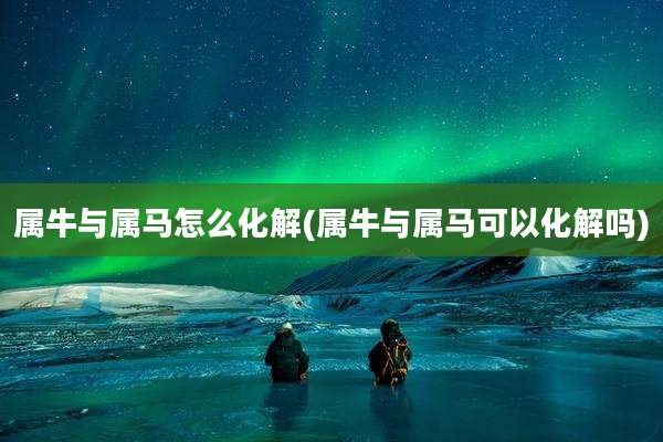 属牛与属马怎么化解(属牛与属马可以化解吗)