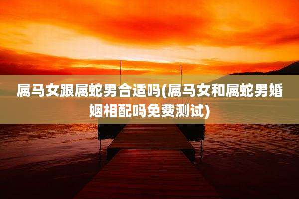 属马女跟属蛇男合适吗(属马女和属蛇男婚姻相配吗免费测试)