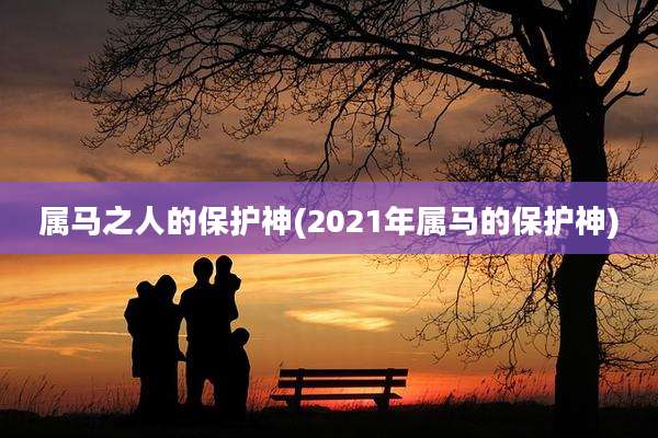 属马之人的保护神(2021年属马的保护神)