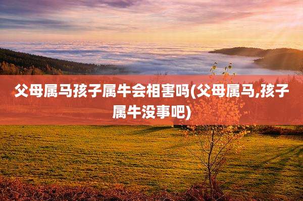 父母属马孩子属牛会相害吗(父母属马,孩子属牛没事吧)