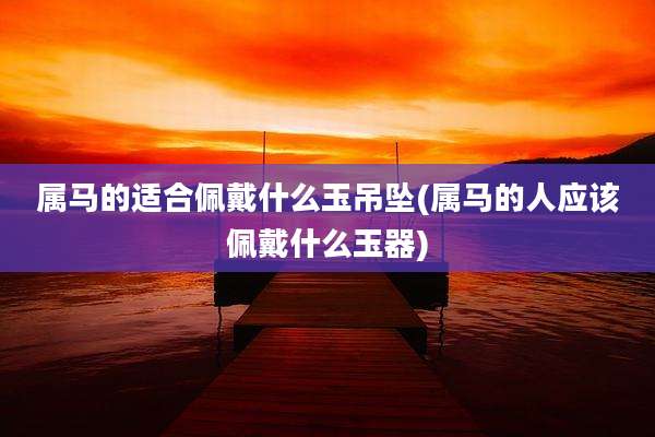 属马的适合佩戴什么玉吊坠(属马的人应该佩戴什么玉器)