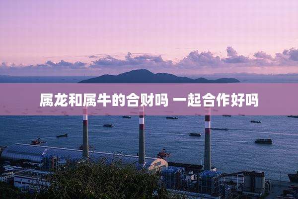 属龙和属牛的合财吗 一起合作好吗