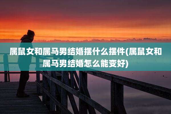 属鼠女和属马男结婚摆什么摆件(属鼠女和属马男结婚怎么能变好)