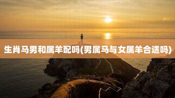 生肖马男和属羊配吗(男属马与女属羊合适吗)