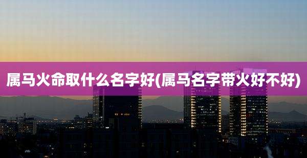 属马火命取什么名字好(属马名字带火好不好)