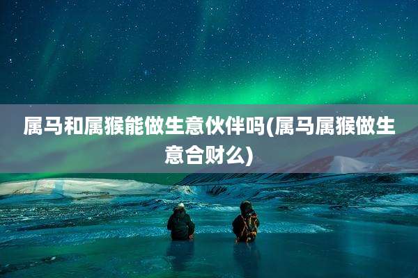 属马和属猴能做生意伙伴吗(属马属猴做生意合财么)