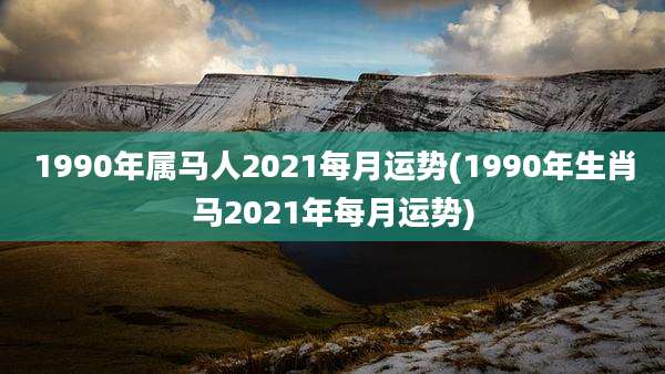 1990年属马人2021每月运势(1990年生肖马2021年每月运势)