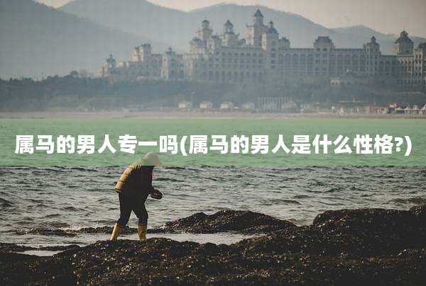 属马的男人专一吗(属马的男人是什么性格?)