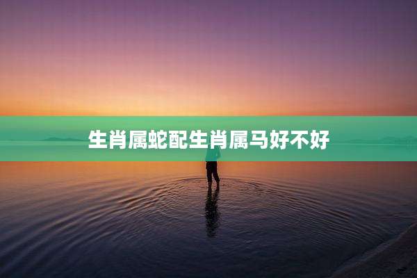 生肖属蛇配生肖属马好不好