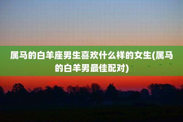 属马的白羊座男生喜欢什么样的女生(属马的白羊男最佳配对)