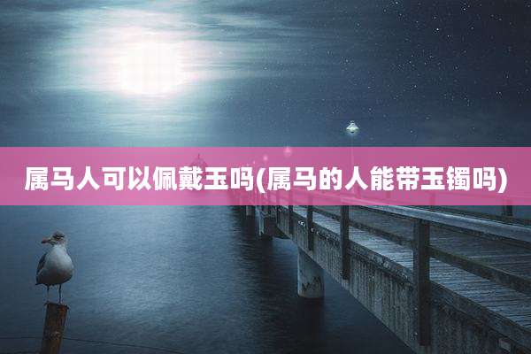 属马人可以佩戴玉吗(属马的人能带玉镯吗)