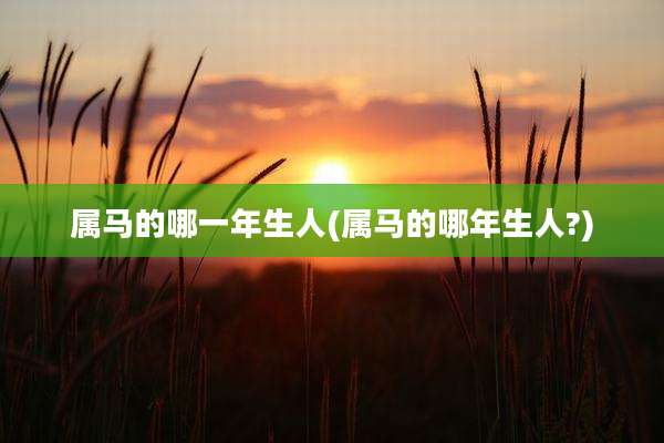 属马的哪一年生人(属马的哪年生人?)