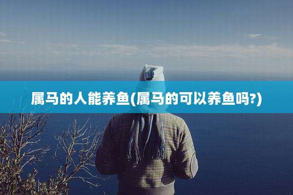 属马的人能养鱼(属马的可以养鱼吗?)