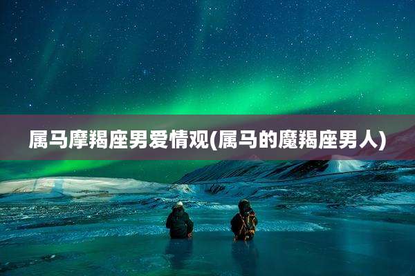 属马摩羯座男爱情观(属马的魔羯座男人)