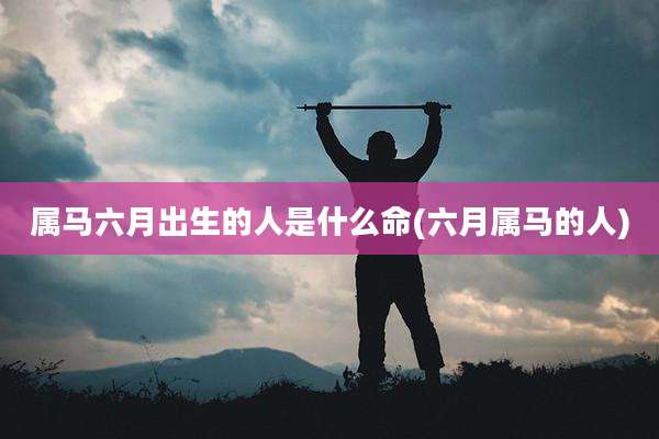 属马六月出生的人是什么命(六月属马的人)