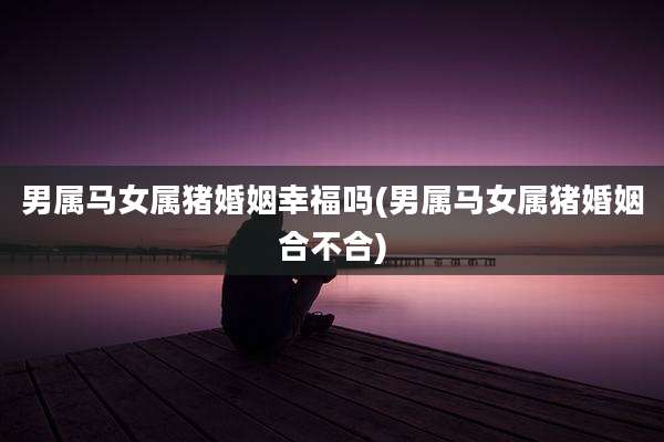 男属马女属猪婚姻幸福吗(男属马女属猪婚姻合不合)