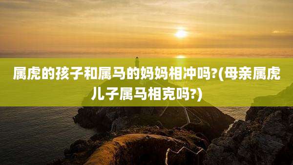 属虎的孩子和属马的妈妈相冲吗?(母亲属虎儿子属马相克吗?)
