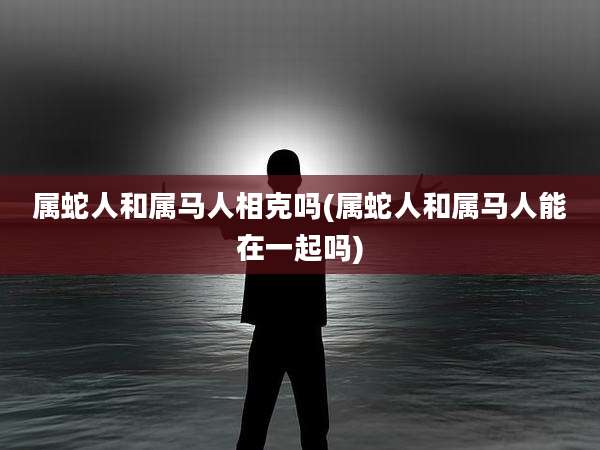 属蛇人和属马人相克吗(属蛇人和属马人能在一起吗)