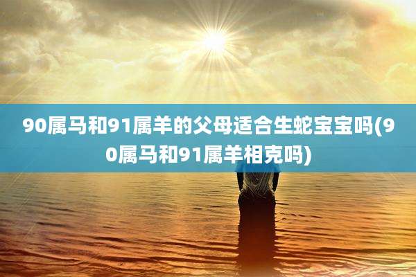 90属马和91属羊的父母适合生蛇宝宝吗(90属马和91属羊相克吗)