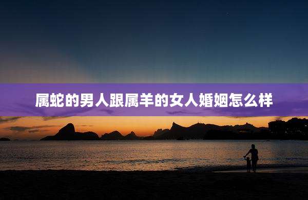 属蛇的男人跟属羊的女人婚姻怎么样