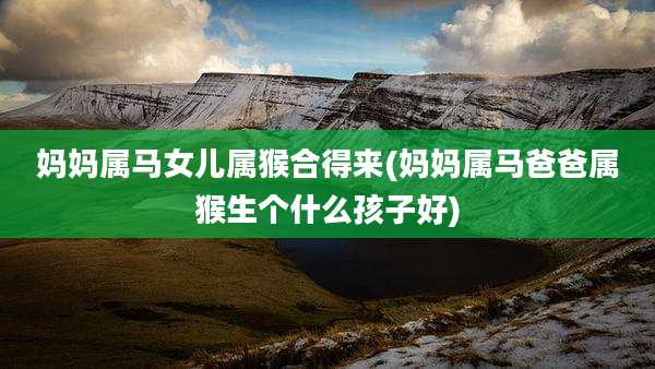 妈妈属马女儿属猴合得来(妈妈属马爸爸属猴生个什么孩子好)