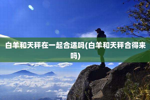 白羊和天秤在一起合适吗(白羊和天秤合得来吗)