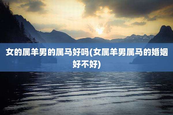 女的属羊男的属马好吗(女属羊男属马的婚姻好不好)