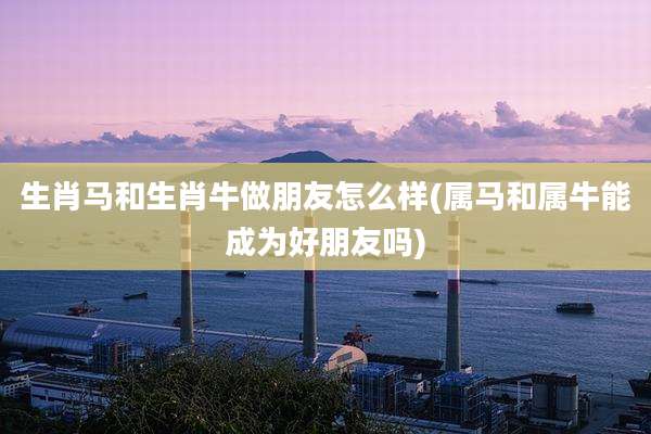 生肖马和生肖牛做朋友怎么样(属马和属牛能成为好朋友吗)