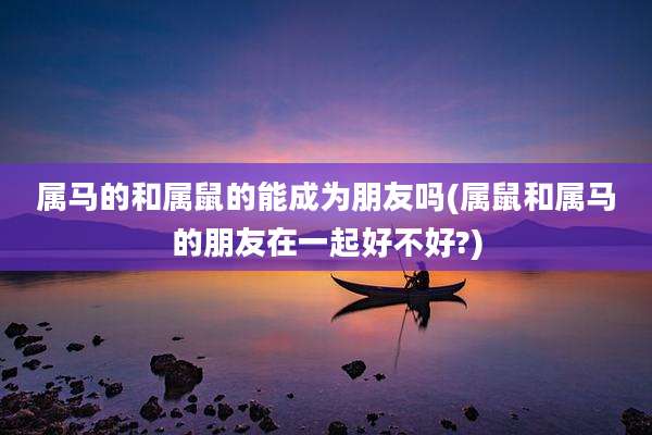 属马的和属鼠的能成为朋友吗(属鼠和属马的朋友在一起好不好?)